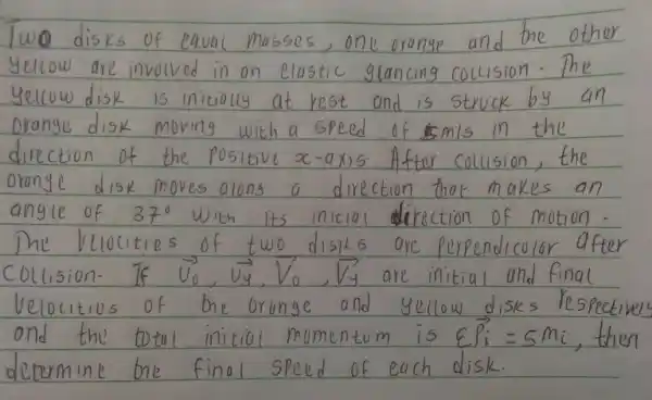 Two disks of equal masses, one orange and the other yellow are involved in an elastic glancing collision. The yellow disk is initially at rest and is struck by an orange disk moving with a speed of 5 mathrm(~m) / mathrm(s) in the direction of the positive x -axis. After collision, the orongle disk moves along a direction that makes an angle of 37^circ with its initial direction of motion. The velocities of two disks are perpendicular after collision. If vec(v)_(0), vec(v)_(y), vec(V)_(0), vec(v)_(y) are initial and final velocities of the orunge and yellow disks respective and the total initial momentum is varepsilon vec(P)_(i)=5 mathrm(mi) , then determine the final speed of each disk.
