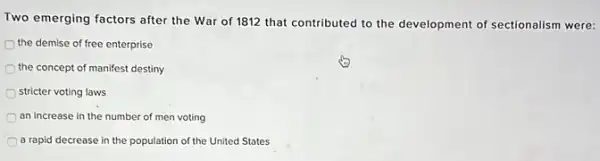 Two emerging factors after the War of 1812 that contributed to the development of sectionalism were:
the demise of free enterprise
the concept of manifest destiny
stricter voting laws
an increase in the number of men voting
a rapid decrease in the population of the United States