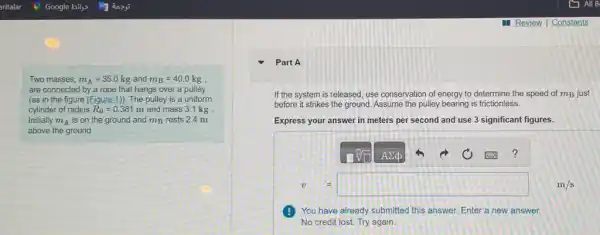 Two masses, m_(A)=35.0kg and m_(B)=40.0 kg .
are connected by a rope that hangs over a pulley
(as in the figure (Figure 1)). The pulley is a uniform
cylinder of radius R_(0)=0.381 m and mass 31 kg
Initially m_(A) is on the ground and mB rests 2.4 m
above the ground.
Part A
v=m/s
If the system is released, use conservation of energy to determine the speed of mB just
before it strikes the ground. Assume the pulley bearing is frictionless.
Express your answer in meters per second and use 3 significant figures.
?
You have already submitted this answer. Enter a new answer.
No credit lost. Try again.