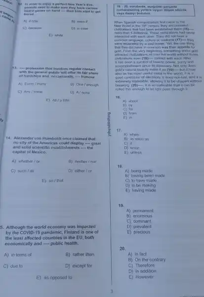 ty
12. In order to enjoy a perfect New Year's Eve,
board games on hand __ their kids start to get
parents need to make sure they have various
bored.
A) if only	B) even if
C) because	D) in case
E) while
13. __ profession that involves regular contact
with the general public will offer its fair share
of hardships and , occasionally, __ humour.
A) Every/many
B) One/enough
C) Any/some
D) A/none
E) All/a little
14. Alexander von Humboldt once claimed that
no city of the Americas display - great
and solid scientific establishments __ the
capital of Mexico.
A) whether/or
B) neither/nor
C) such/as
D) either/or
E) so/ that
5. Although the world economy was impacted
by the COVID-19 pandemic, Finland is one of
the least affected countries in the EU , both
economically and __ public health.
A) in terms of
B) rather than
C due to
D) except for
E) as opposed to
16.-20 sorularda, asagidaki parcada
numaralan sózcük
veya ifadeyl bulunuz.
When Spanish conquistadors first came to the
New World in the 16^th century, they encountered
civilizations that had been established there (16).... __
more than 5 millennia. These civilizations had never
interacted with each other . They did not have a
common language, culture or customs (17)- they
were separated by a vast ocean. Yet, the one thing
that they did have in common was their appetite for
gold.From the very beginning , something about gold
attracted civilizations all over the world without those
civilizations ever (18)....contact with each other.
It has been a symbol of beauty, power purity and
accomplishment since its discovery. Not only does
gold's natural beauty make it so (19)- but it may
also be the most useful metal in the world. It is a
good conductor of electricity, it does not rust, and it is
extremely malleable allowing it to be shaped without
breaking. (20)-, it is so malleable that it can be
rolled thin enough to let light pass through it.
16.
A) about
B) by
C) for
D) from
E) in
A) when
B) as soon as
C) if
D) since
E) unless
18.
A) being made
B) having been made
C) to have made
D) to be making
E) having made
19.
A) permanent
B) enormous
C) dominant
D) prevalent
E) precious
20.
A) In fact
B) On the contrary
C) Therefore
D) In addition
E) However