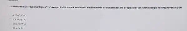 "Uluslararasi Sivil Hav
nde doğru verilmintir? Havacilik Orgôti* ve "Avrupa Sivil Havacilik Konferansi"nin isimilerinin kusaltmosi strasyla orgogidak seçeneklerin hangisindo
A. ECAC-ICAO
B. ICAO-ECAC
C. ICAO-IATA
D. LATA-EU