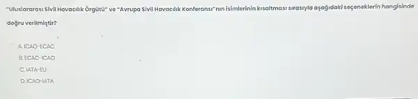 "Uluslorarosi Sivil Havocilik Orguta"ve "Avrupa Sivil Havacilik Konferansi "nunisimilerinin kisoltmas surosyla ayofidakisageneklerin hongisinde
dogru verilmiştir?
A.ICAO-ECAC
B. ECAC-ICAO
C. IATA-EU
D. ICAO-IATA