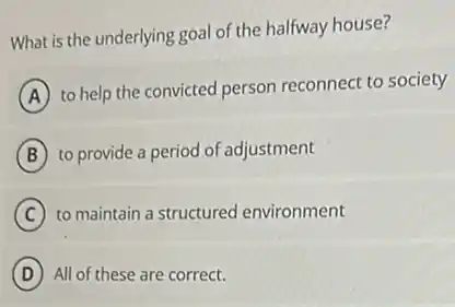 What is the underlying goal of the halfway house?
A
to help the convicted person reconnect to society
B to provide a period of adjustment
C to maintain a structured environment
D All of these are correct.