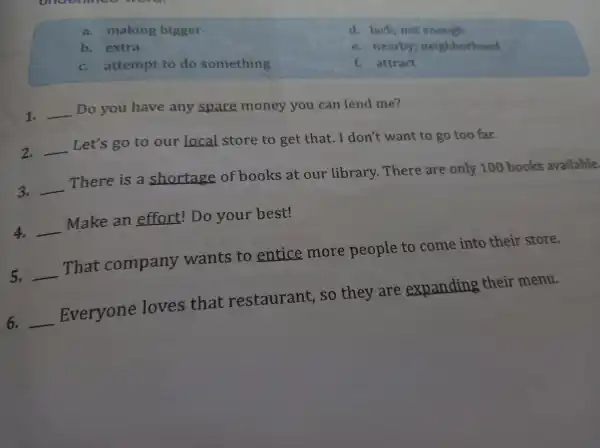undermiss word
a. making bigger
b. extra
c. attempt to do something
1. __ Do you have any spare money you can lend me?
2. __ Let's g o to our __ store to get that.I don't want to go too far.
3. __
There is a shortage of books at our library. There are only 100 books available
4. __
Make an effort ! Do your best!
5. __
That company wants to entice more people to come into their store.
6. __
Everyone loves that restaurant so they are expanding their menu.
d. lack not enough
e. nearby ; neighborhood
f. attract