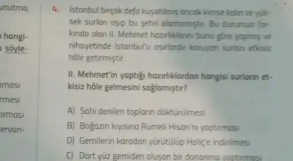 unutma,
hangi-
I soyle-
masi
rmesi
armasi
ervan-
4. Istanbul birçok defo kusatilmis ancok kimse kolin ve yuk-
sek surlari asip bu sehri alamomistir.Bu durumun for-
kinda olan II Mehmet hazirliklanni bung gore yopmis ve
nihayetinde Istanbul'u osirlardir koruyan surlon etkisiz
hâle getirmiştir.
II. Mehmet'in yaptig hazirliklardan hangisi surlorin et.
kisiz hôle gelmesini soglamistir?
A) Sahi denilen toplarin dokturulmesi
B) Bogazin kryisina Rumeli Hison'n yoptirmosi
D) Gemilerin karadan yürutulup Holic'e indirilmesi
C) Dort yúz gemiden olusan bir dononma voptirmos