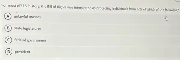 For most of U.S. history, the Bill of Rights was interpreted as protecting individuals from acts of which of the following?
A unlawful masses
B state legislatures
C federal government
D president