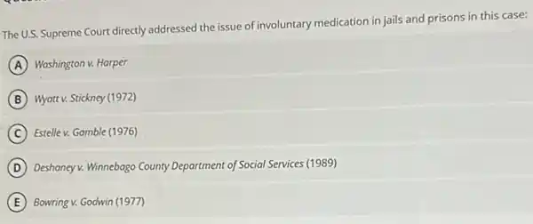 The U.S. Supreme Court directly addressed the issue of involuntary medication in jails and prisons in this case:
A Washington v. Harper
B Wyatt v. Stickney (1972)
C Estelle v. Gamble (1976)
D Deshaney v. Winnebago County Department of Social Services (1989)
E Bowring v. Godwin (1977)