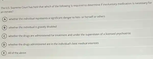 The U.S. Supreme Court has held that which of the following is required to determine if involuntary medication is necessary for
an inmate?
A
whether the individual represents a significant danger to him-or herself or others
B Whether the individual is gravely disabled
C
whether the drugs are administered for treatment and under the supervision of a licensed psychiatrist
D whether the drugs administered are in the individual's best medical interests
All of the above