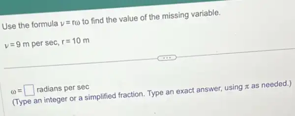 Use the formula v=romega  to find the value of the missing variable.
v=9 m per sec, r=10 m
omega =square  radians per sec
(Type an integer or a simplified fraction. Type an exact answer, using pi  as needed.)