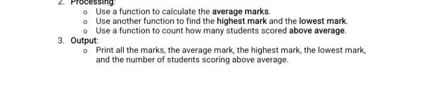 Use a function to calculate the average marks.
Use another function to find the highest mark and the lowest mark
Use a function to count how many students scored above average.
3. Output:
Print all the marks , the average mark, the highest mark, the lowest mark,
and the number of students scoring above average.