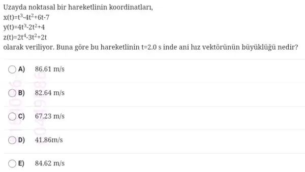 Uzayda noktasal bir hareketlinin koordinatlan,
x(t)=t^3-4t^2+6t-7
y(t)=4t^3-2t^2+4
z(t)=2t^4-3t^2+2t
olarak veriliyor. Buna gore bu hareketlinin t=2.0s inde ani hư vektôrủnủn bủyúklủgủ nedir?
A) .
86.61m/s
B)
82.64m/s
67.23m/s
D)
41.86m/s
E)
84.62m/s