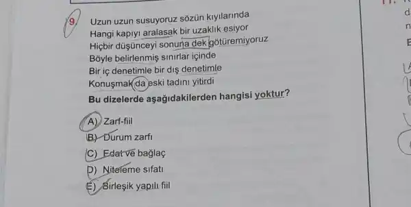 Uzun uzun susuyoruz sozun klyllarinda
Hangi kapiyi aralasak bir uzaklik esiyor
Hiçbir dúşúnceyi sonuna dek gotüremiyoruz
Boyle sinirlar içinde
Bir ic denetimle bir dis denetimle
Konusmak da eski tadini yitirdi
Bu dizelerde aşağidakilerden hangisi yoktur?
A) Zarf-fiil
B. Durum zarfi
C) Edatve baglaç
D) Niteleme sifati
(6) Sirleşik yapili fill