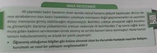 VAKA INCELEMESI
49 yasindaki kadin hastanin nisan ayinda vajinal kanama sikâyeti başlamiştr Birinci de-
rece akrabalarinin bazi kadin hastaliklar sebebiyle menopozu doga I geçirememeleri ve yasindan
dolay menopoza girmis düsünmüstür Belirtileri ciddiye almayarak saglik kurumu-
na gitmemiştir Kanama sikâyetlerinin artmasi nedeniyle ilk belirtilerden 7 ay sonra saglik kuru-
muna giden kadinin serviksinden ornek alinmis ve serviks kanseri tanisi konmustur.Hasta kanser
tanisini kabullenem emis ve bũyúk bir panik yaşamiştir.
Ogrenmis oldugunuz bilgiler goz onüne alinarak sizce bu durumda hastayla nasil bir iletisim
kurulmali ve nasil bir yaklasim sergilenmelidir?