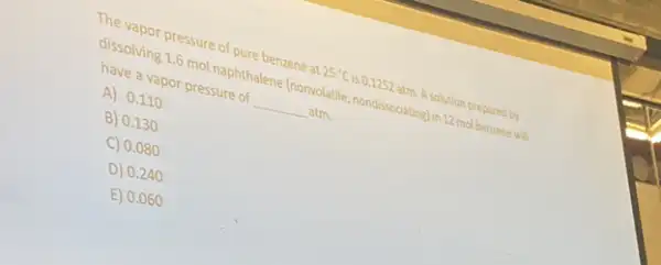 The vapor pressure of pure benzene at 25^circ C is 0.1252 atm. A.solution prepared by
dissolving 1.6 mol naphthalene Inomolatile, nondisocialingles.22 mailbenzonewill
have a vapor pressure of __ atm.
A) 0.110
B) 0.130
C) 0.080
D) 0.24
E) 0.060