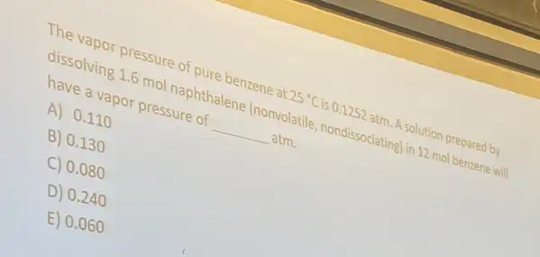 The vapor pressure of pure benzene at
25^circ C is 0.1252 atm. A solution prepared by
dissolving 1.6 mol naphthalene (nonvolatile nondissociating) in 12 mol benzene will
have a vapor pressure of __ atm.
A) 0.110
B) 0.130
C) 0.080
D) 0.240
E) 0.060