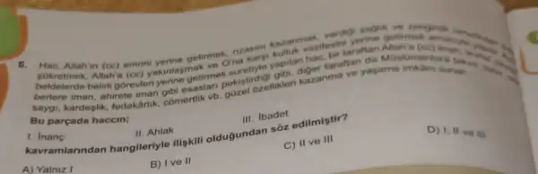 verdigi saglik ve rengine nimes
rzasini kazan vazitesin tarafun Muslumantar
8. Hac, Allah'in (cc)emrini kazanma sunse..................................
getime ona karsi yapitan ger taraftan agama
saygi, kardeşlik, fedakarlik comertlik vb
Bu parçada haccin;
III. Ibadet
kavramlarindan hangileriyle ilişkili oldugundan sôz edilmistir?
D) 1, II ve III
I
II. Ahlak
C) II ve III
B) Ive II
A) Yalniz I