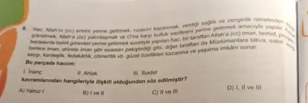 verdigi saglik ve zenginlik nimetinder
8. Hac, Allahin (cc) emrin yerine getirmek, nzasini kazanmakitesin gisme getirmek amaciyla
Sükretmek, Allah'a (cc)yakinlasmak ve O'na kars'tevhid beldelerde beliri gôrevlen yerine getirmek makile yapilan hac, birtaraftan Müslümanlara takva hid. pens
saygi, kardeşlik, fedakarilk comertlik vb gizel ozellikleri kazanma ve yaşama imkâni sunar.
Bu parçada haccin;
1. Inang
II. Ahlak
III. Ibadet
kavramlarindan hangileriyle ilişkili oldugundan sôz edilmiştir?
A) Yalniz I
B) Ive II
C) II ve III
D) I, II ve III