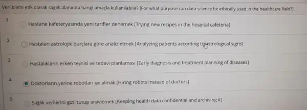 Veri bilimi etik olarak saglik alaninda hangi amaçla kullanilabilir? (For what purpose can data science be ethically used in the healthcare field?]
Hastane kafeteryasinda yeni tarifler denemek [Trying new recipes in the hospital cafeteria]
Hastalari astrolojik burçlara gồre analiz etmek [Analyzing patients according tojastrological signs]
Hastaliklarin erken teshisi ve tedavi planlamasi [Early diagnosis and treatment planning of diseases]
C Doktorlarin yerine robotlari ise almak [Hiring robots instead of doctors]
Saglik verilerini gizli tutup argivlemek (Keeping health data confidential and archiving it)