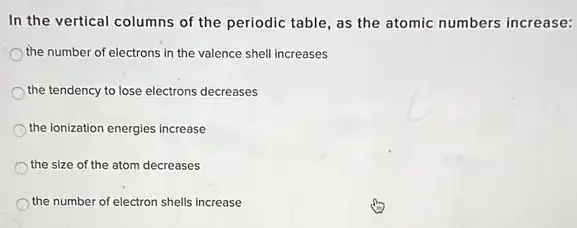 In the vertical columns of the periodic table as the atomic numbers increase:
the number of electrons in the valence shell increases
the tendency to lose electrons decreases
the ionization energies increase
the size of the atom decreases
the number of electron shells increase