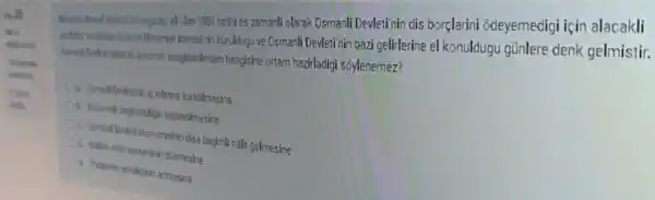 vill olan 1881 tarinies zamanli olarak Osmanli Devleti'nin dis borçlarini odeyemedigi için alacakli
Ideresinin kuruldugu ve Osmanli Devleti nin bazi gelirlerine el konuldugu günlere denk gelmistir.
asegicaldilerden hangisine ortam hazirladigi soylenemez?
Oin ComerkDedelininic isleine kerisilmasina
Ob. Ekonomik beginsidigin kaybedilmesine
Ot Comeril Dedeti ekonomisinir disa bagimli hale gelmesine
dismesine