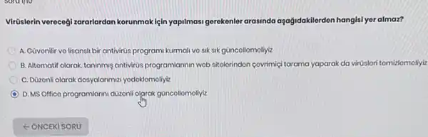 Virüslerin verecegi zararlardan korunmakiçin yapilmasi gerekenler arasinda aşağidakilerden hangisi yor almaz?
A. Güvonilir vo lisansli bir antivirüs programi kurmal vo sik sik güncollomoliyiz
B. Altomatif olarak, taninmis antivirds,program/armin wob sitolerindon covrimiçi tarama yaparak da virüslori tomizlomoliyiz
C. Düzonli olarak dosyalarimut yodoklomoliyiz
D. MS Offico programlarin düzonli olarak güncollomoliyiz