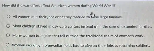 How did the war effort affect American women during World War II?
All women quit their jobs once they married to )ase large families.
Most children stayed in day-care centers instead of in the care of extended families.
Many women took jobs that fell outside the traditional realm of women's work.
Women working in blue -collar fields had to give up their jobs to returning soldiers.