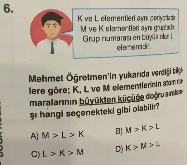 we
K ve L elementleri ayni periyottadir.
M ve K elementleri ayni gruptadir.
Grup numarasi en búyúk olan L
elementidir.
Mehmet Ôg retmen'in yukarida verdigi bilgi-
lere gôre; K, L ve M elementlerinin atom nu-
ma ralarinin bủyükten kúcuge dogru siralanl-
1 hangi s ece nekteki gibi olabilir?
A) Mgt Lgt K
B) Mgt Kgt L
C) Lgt Kgt M
D) Kgt Mgt L