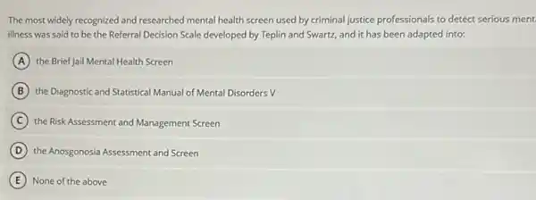 The most widely recognized and researched mental health screen used by criminal justice professionals to detect serious ment.
illness was said to be the Referral Decision Scale developed by Teplin and Swartz, and it has been adapted into:
A the Brief Jail Mental Health Screen
B the Diagnostic and Statistical Manual of Mental Disorders v
C the Risk Assessment and Management Screen
D the Anosgonosia Assessment and Screen
E None of the above