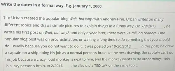 Write the dates in a formal way. E.g. January 1, 2000.
Tim Urban created the popular blog Wait, but why? with Andrew Finn Urban writes on many
different topics and draws simple pictures to explain things in a funny way. On 7/8/2013 he __
wrote his first post on Wait, but why?and only a year later, there were 24 million readers. One
popular blog post was on procrastination, or waiting a long time to do something that you should
do, usually because you do not want to do it. It was posted on __ . In this post, he drew
a captain on a ship doing his job as a normal person's brain. In the next drawing, the captain can't do
his job because a crazy, loud monkey is next to him, and the monkey wants to do other things. This
is a lazy person's brain. In __ , he also did a TED talk on the same topic.