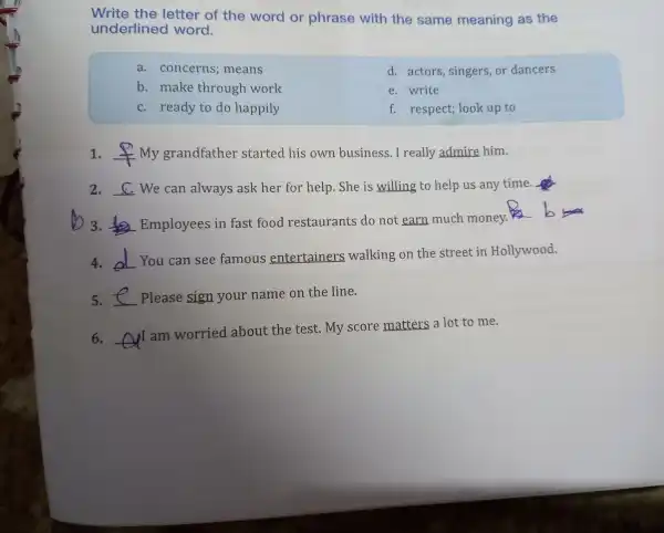 Write the letter of the word or phras with the same meaning as the
underlir word.
a. concerns;means
d. actors singers or dancers
b. make through work
e. write
c. ready to do happily
f. respec t; look up to
1. __ my grandfa thei started his own busines s. I real ly admire him.
2. __ We can always ask her for help.She e is willing to help us any time.fo
b 3. __
Employees in fas t food restaurants do not earn much money.his
b
4. __ You can see famous entertainers walking on the street in Hollywood.
5. __ Please sign your name on the line.
6. __
I am worried about the test My score matters a lot t o me.