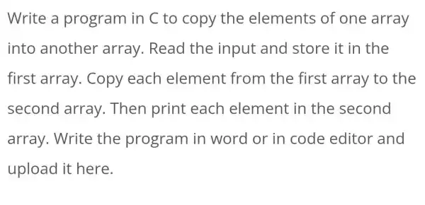 Write a program in C to copy the elements of one array
into another array. Read the input and store it in the
first array . Copy each element from the first array to the
second array. Then print each element in the second
array. Write the program in word or in code editor and
upload it here.