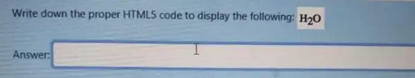 Write down the proper HTML5 code to display the following: H_(2)O
Answer: square