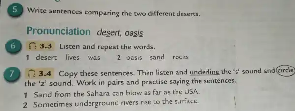 Write sentences comparing the two different deserts.
nunciation desert oasis
6
3.3 Listen and repeat the words.
1 desert lives was 2 oasis sand rocks
7	Copy these sentences . Then listen and underline the's sound and (circle)
the sound . Work in pairs and practise saying the sentences.
1 Sand from the Sahara . can blow as far as the USA.
2 Sometimes underground rivers rise to the surface.