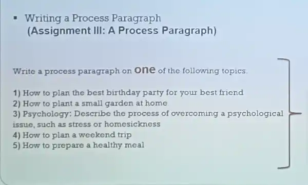 Writing a Process Paragraph
(Assignment : III: A Paragraph)
Write a process paragraph on one of the following topics.
1) How to plan the best birthday party for your best friend
2) How to plant a small garden at home
3)Psychology Describe the process of overcoming a psychological
issue, such as stress or homesickness
4) How to plan a weekend trip
5) How to prepare a healthy meal