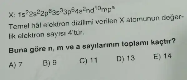 X 1s^22s^22p^63s^33p^64s^2nd^10mp^a
Temel hâl elektron dizilimi verilen X atomunun deger-
lik elektron sayisi 4'tur.
Buna góre n , m ve a sayilarinin toplami kaçtir?
A) 7
B) 9
C) 11
D) 13
E) 14