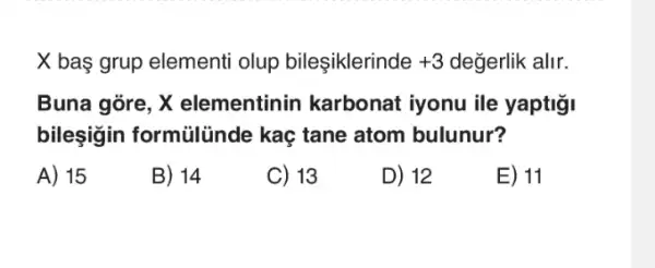 X baş grup elementi olup bileşiklerinde +3 değerlik alir.
Buna gore, X elementinin karbonat iyonu ile yaptigi
bileşigin formilinde kaç tane atom bulunur?
A) 15
B) 14
C) 13
D) 12
E) 11