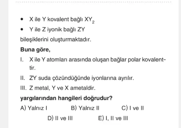 X ile Y kovalent bag/1 XY_(2)
Yile Z iyonik bag/I ZY
bileşiklerini olusturmaktadir.
Buna góre,
I. Xile Y atomlari arasinda oluşan bağlar polar kovalent-
tir.
II. ZY suda cỏzündügünde iyonlarina ayrilir.
III. Z metal, Y ve X ametaldir.
yargilarindan hangileri dogrudur?
A) Yalniz I
B) Yalniz II
C) I ve II
D) II ve III
E) 1, II ve III