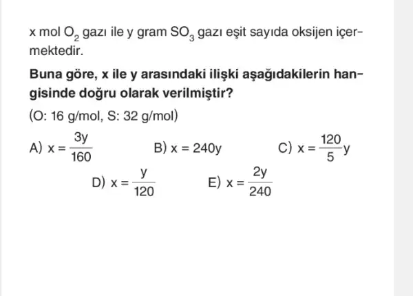 x mol O_(2) gazi ile y gram SO_(3) gazI eşit sayida oksijen icer-
mektedir.
Buna gòre, x ile y arasindaki ilişki aşağidakilerin han-
gisinde doğru olarak verilmiştir?
16g/mol,S:32g/mol)
A) x=(3y)/(160)
B) x=240y
C) x=(120)/(5)y
D) x=(y)/(120)
E) x=(2y)/(240)