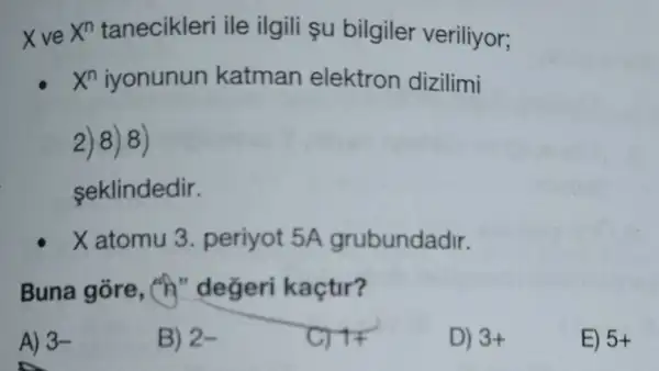 X ve X^n tanecikleri ile ilgili şu bilgiler veriliyor;
X^n	katman elektron dizilimi
2)8)8)
seklindedir.
X atomu 3. periyot 5A grubundadir.
Buna gõre, (h"değeri kaçtir?
A) 3-
B) 2-
C) 17
D) 3+
E) 5+