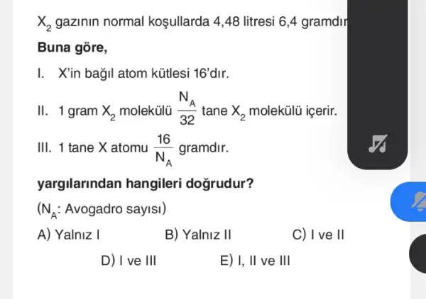 X_(2) gazinin normal koşullarda 4,48 litresi 6,4 gramdir
Buna gõre,
I. Xin bağil atom kütlesi 16' dir.
II. 1 gram X_(2) molekülủ (N_(A))/(32) tane X_(2) molekülũ içerir.
111 . 1 tane X atomu (16)/(N_(A)) gramdir.
yargilanndan hangileri dogrudur?
(N_(A): Avogadro saylsl)
A) Yalniz I
B) Yalniz II
C) I ve II
D) I ve 111
E) 1, Vert  ve III