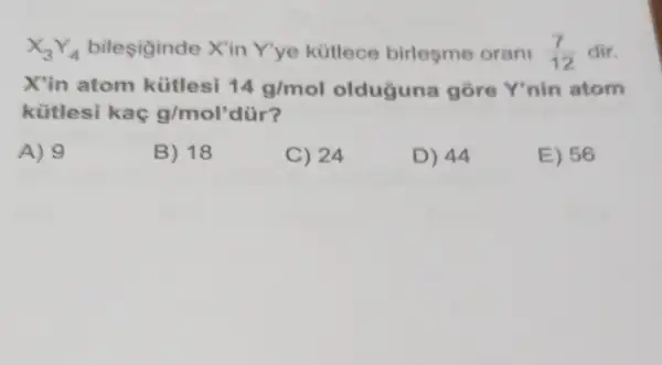 X_(3)Y_(4) bilesiginde X'in Yye kütlece birlesme orani (7)/(12) dir.
X'in atom kütlesi 14g/mol olduguna gore Y'nin atom
kütlesi kaç g/mol' dür?
A) 9
B) 18
C) 24
D) 44
E) 56