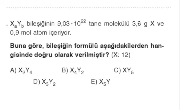 .
X_(a)Y_(b) bileşginin
9,03cdot 10^22 tane molekúlũ 3,6 g X ve
0,9 mol atom igeriyor.
Buna gore, bileşigin formülü idakilerden han-
gisinde dogru olarak verilmiştir? (X:12)
A) X_(2)Y_(4)
B) X_(4)Y_(2)
C) XY_(5)
D) X_(3)Y_(2)
E) X_(5)Y