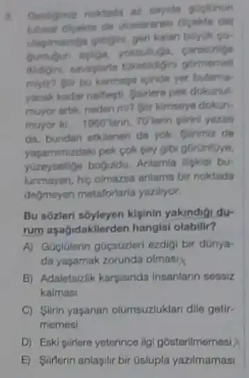 x
goglonun
borum go
carestripe
gormemell
myiz? gir bu karmapa igindo yet bulama
yacak kadar nalifegti. Bartere pek dokunu
muyor artik, neden mi?Bir kimseye dokun-
muyor ki. 1960^circ lann 70 terin pirini yazan
da, bundan etklenen do yok glirimiz de
yapammizdaki pek cok pay gibi górUntuye,
yuzeysellige boguldu. Anlamla lipkisi bu-
lunmayan, hic olmazsa anlarns bir noktada
degmeyen metaforlaria yazilyor.
Bu sôzleri sôyleyen klpinin yakindia du-
rum aşagidakilerden hangis!olabilin?
A) Guglulerin gocsuzleri ezdigi bir dünya-
da yaşamak zorunda olmasi
B) Adaletsizlik karpisinda Insanlann sessiz
kalmasi
C) Slirin yasanan olumsuzluklan dile getir-
memesi
D) Eski partere yeterince ilgi gosterilmemesi X
E) Siliferin anlasilir bir Gslupla yazilmamas