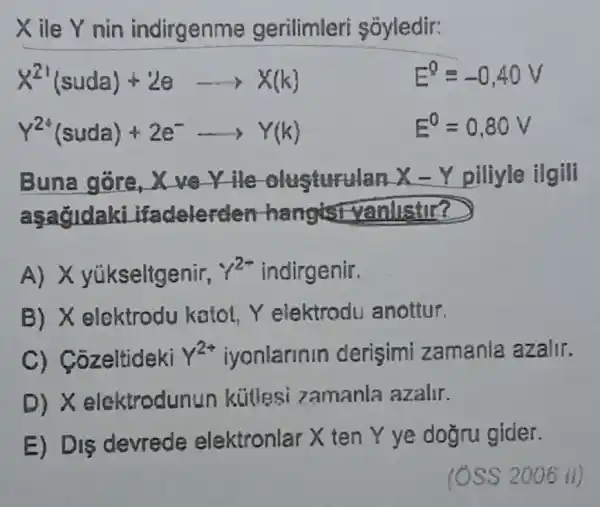 Xile Y nin indirgenme gerilimleri sóyledir:
X^21(suda)+2earrow X(k)
Y^24(suda)+2e^-arrow Y(k)
Buna gōre, X verile	X-Y piliyle ilgili
asagldaki ifadelerder hangisi yanlistir?
A) X yúkseltgenir, 1^2+ indirgenir.
B) X elektrodu katot Y elektrodu anottur.
C) Cozeltideki gamma ^24 iyonlarinin derisimi zamanla azalir.
D) X elektrodunun kiitlesi zamanla azalir.
E) Dis devrede elektronlar X ten Y ye dogru gider.
E^0=-0,40V
E^0=0,80V