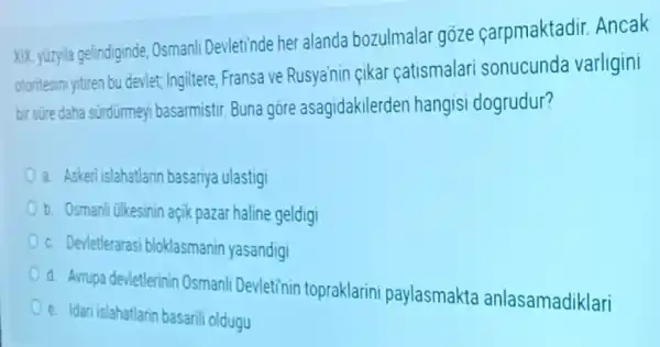 XIX, yuzyla gelindiginde Osmanli Devletinde her alanda bozulmalar goze çarpmaktadir Ancak
otoritesini yitiren bu devlet;Ingiltere, Fransa ve Rusya'nin çikar catismalari sonucunda varligini
bir sure daha sürdürmeyi basarmistir Buna gore asagidakilerden hangisi dogrudur?
a. Askeri islahatlarin basariya ulastigi
b. Osmanli ulkesinin açik pazar haline geldigi
c. Devletlerarasi bloklasmanin yasandigi
d. Arrupa devletlerinin Osmanli Devletinin topraklarini paylasmakta anlasamadiklari
e. Idari islahatlarin basarili oldugu