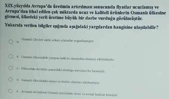 XIX.yizyllda Avrupa'da üretimin artirilmasi sonucunda fiyatlar ucuzlamis ve
Avrupa'dan ithal edilen cok miktarda ucuz ve kalitell ủrünlerin Osmanh tilkesine
girmes, iilkedekd yerll Gretime bũyúk bir darbe vurdugu
Yukarida verilen bilgiler 198mda aşgigidaki yarglardan hangisine ulasilabilir?
Osmanli Devleti'ndeki askeri islahatlar yogunlasmistir.
b. Osmanh tlkesindeki yaşayan halk bu durumdan olumsuz etkilenmistir.
c. Dunyadaki devletler arasindaki somtrge arayislan hiz kesmistir.
d. Osmanh ilkesindeki sanayi ve dretim olumsuz etkilenmiştir.
e. Avrupali devletlerin Osmanl Uzerindeki siyasi ve sosyal baskilar bitmiştir.