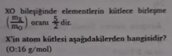 xo bilegiginde elementlerin kütlece birlegme
((m_(x))/(m_(0))) orani (5)/(2) dir.
X'in atom kütlesi aşağdakilerden hangisidir?
16g/mol)