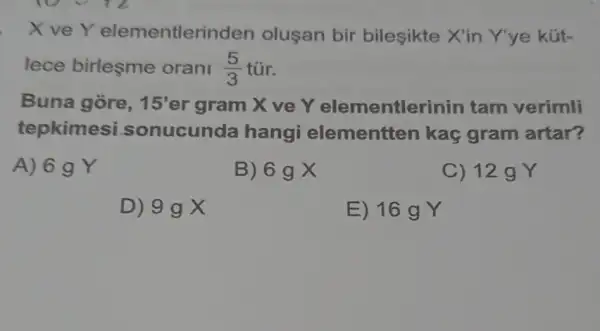 XveY elementler nden olusan bir bileşikte X'in Y'ye kút-
lece birleşme orani (5)/(3) tũr.
Buna gore, 15' er gram X ve Y elementler inin tam verimli
tepkimesi sonucunda hangi elementten kaç gram artar?
A) 6 g Y
B) 6gX
C) 12 g Y
D) 9gX
E) 16 g Y