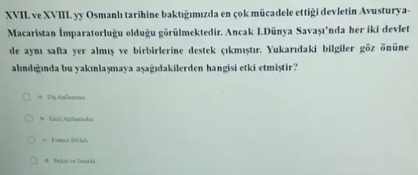 XVII. veXVIII. yy Osmanh tarihine baktigimizda en cok mücadele ettigi devletin Avusturya-
Macaristan Imparatorlugu oldugu gôrilmektedir. Ancak I.Dủnya Savasi'nda her iki devlet
de ayni safta yer almus ve birbirlerine destek qkmuştr. Yukaridaki bilgiler gòz onüne
alindiginda bu yakinlagmaya aşağidakilerden hangisi etki etmistir?
a Uji Antlasmas
b Gizli Antlaymalar
c. Fransiz Intilal
d Ithihat ve Terakli