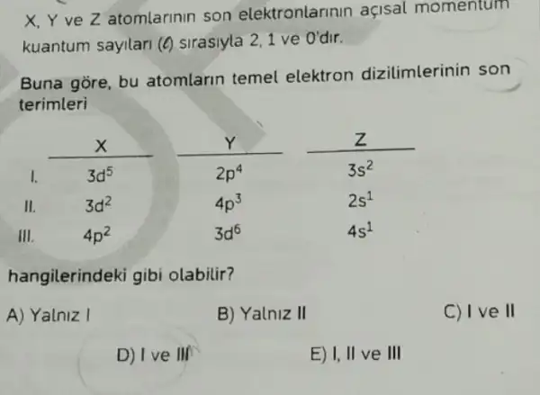 X,YveZ atomlarinin son elektronlarinin açisal momentum
kuantum sayilari (6)sirasiyla 2,1 ve O'dir.
Buna gore, bu atomlarin temel elektron dizilimlerinin son
terimleri
hangilerindeki gibi olabilir?
A) Yalniz I
B) Yalniz II
C) IV e II
D) I ve III
E) I, II ve III